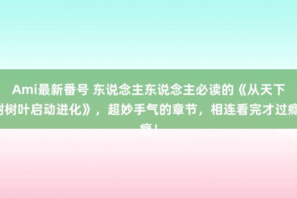 Ami最新番号 东说念主东说念主必读的《从天下树树叶启动进化》，超妙手气的章节，相连看完才过瘾！