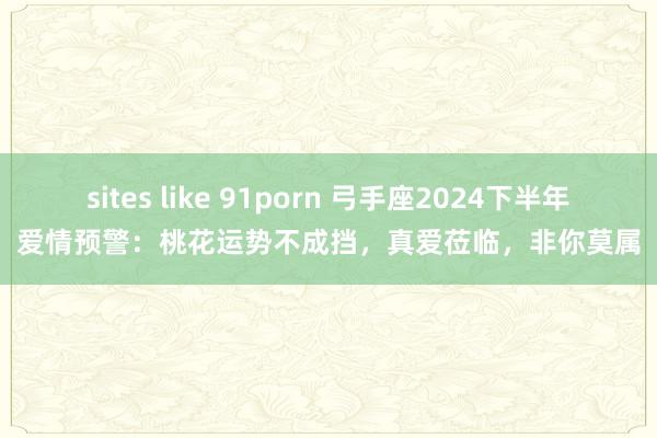 sites like 91porn 弓手座2024下半年爱情预警：桃花运势不成挡，真爱莅临，非你莫属