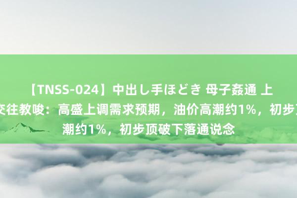 【TNSS-024】中出し手ほどき 母子姦通 上原さゆり 原油交往教唆：高盛上调需求预期，油价高潮约1%，初步顶破下落通说念
