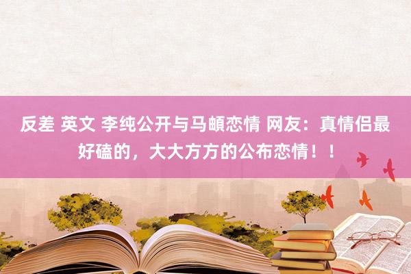 反差 英文 李纯公开与马頔恋情 网友：真情侣最好磕的，大大方方的公布恋情！！