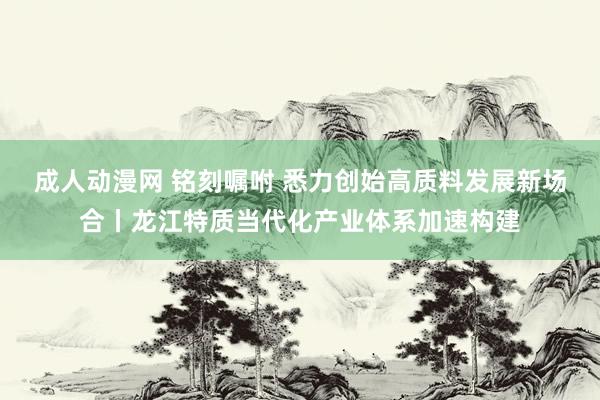 成人动漫网 铭刻嘱咐 悉力创始高质料发展新场合丨龙江特质当代化产业体系加速构建