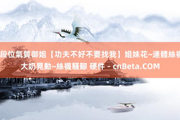 高段位氣質御姐【功夫不好不要找我】姐妹花~連體絲襪~大奶晃動~絲襪騷腳 硬件 - cnBeta.COM