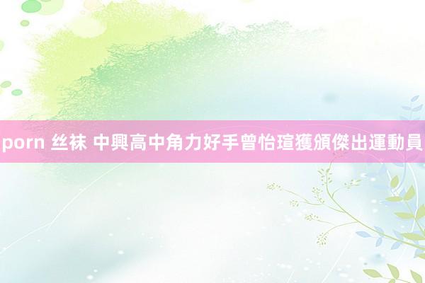 porn 丝袜 中興高中角力好手曾怡瑄　獲頒傑出運動員