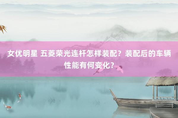 女优明星 五菱荣光连杆怎样装配？装配后的车辆性能有何变化？
