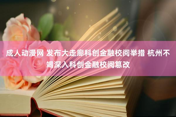成人动漫网 发布大走廊科创金融校阅举措 杭州不竭深入科创金融校阅篡改