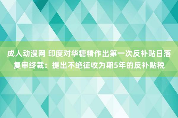 成人动漫网 印度对华糖精作出第一次反补贴日落复审终裁：提出不绝征收为期5年的反补贴税