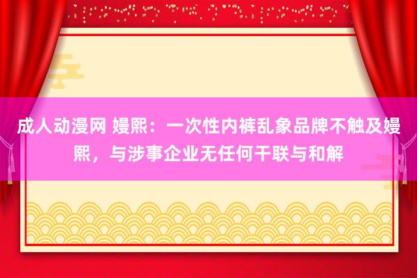 成人动漫网 嫚熙：一次性内裤乱象品牌不触及嫚熙，与涉事企业无任何干联与和解