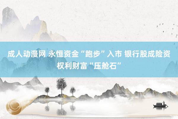 成人动漫网 永恒资金“跑步”入市 银行股成险资权利财富“压舱石”