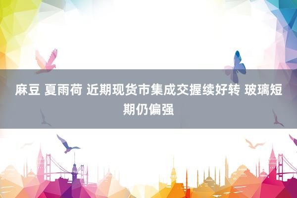 麻豆 夏雨荷 近期现货市集成交握续好转 玻璃短期仍偏强