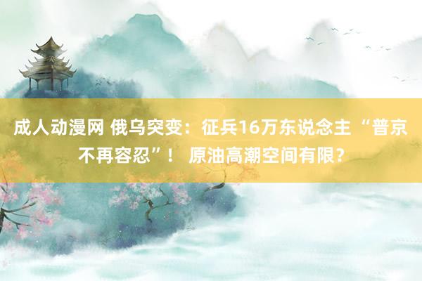 成人动漫网 俄乌突变：征兵16万东说念主 “普京不再容忍”！